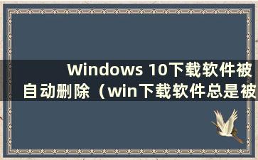 Windows 10下载软件被自动删除（win下载软件总是被自动删除）